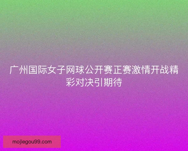 广州国际女子网球公开赛正赛激情开战精彩对决引期待