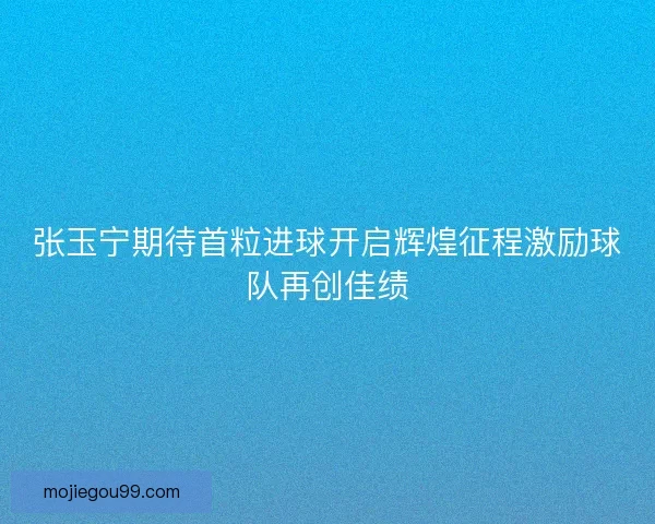 张玉宁期待首粒进球开启辉煌征程激励球队再创佳绩