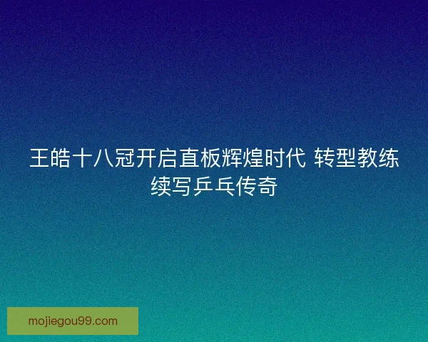 王皓十八冠开启直板辉煌时代 转型教练续写乒乓传奇