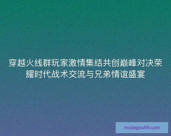 穿越火线群玩家激情集结共创巅峰对决荣耀时代战术交流与兄弟情谊盛宴